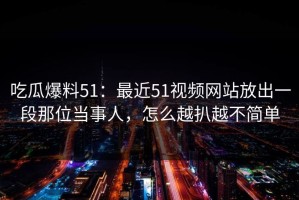吃瓜爆料51：最近51视频网站放出一段那位当事人，怎么越扒越不简单