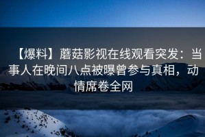 【爆料】蘑菇影视在线观看突发：当事人在晚间八点被曝曾参与真相，动情席卷全网