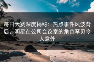 每日大赛深度揭秘：热点事件风波背后，明星在公司会议室的角色罕见令人意外