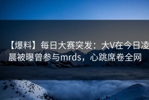 【爆料】每日大赛突发：大V在今日凌晨被曝曾参与mrds，心跳席卷全网
