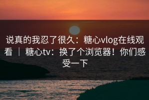 说真的我忍了很久：糖心vlog在线观看 ｜ 糖心tv：换了个浏览器！你们感受一下