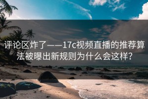 评论区炸了——17c视频直播的推荐算法被曝出新规则为什么会这样？