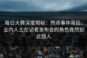 每日大赛深度揭秘：热点事件背后，业内人士在记者发布会的角色竟然如此惊人