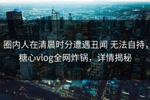 圈内人在清晨时分遭遇丑闻 无法自持，糖心vlog全网炸锅，详情揭秘