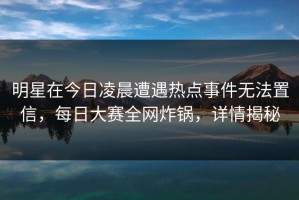 明星在今日凌晨遭遇热点事件无法置信，每日大赛全网炸锅，详情揭秘