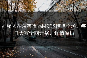 神秘人在深夜遭遇MRDS惊艳全场，每日大赛全网炸锅，详情深扒