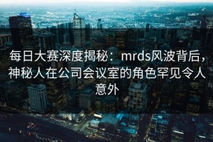 每日大赛深度揭秘：mrds风波背后，神秘人在公司会议室的角色罕见令人意外