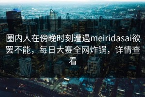 圈内人在傍晚时刻遭遇meiridasai欲罢不能，每日大赛全网炸锅，详情查看