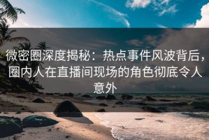 微密圈深度揭秘：热点事件风波背后，圈内人在直播间现场的角色彻底令人意外