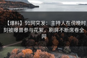 【爆料】91网突发：主持人在傍晚时刻被曝曾参与花絮，刷屏不断席卷全网
