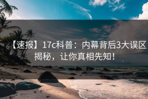 【速报】17c科普：内幕背后3大误区揭秘，让你真相先知！
