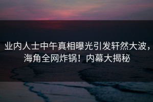 业内人士中午真相曝光引发轩然大波，海角全网炸锅！内幕大揭秘
