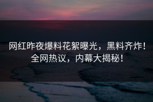 网红昨夜爆料花絮曝光，黑料齐炸！全网热议，内幕大揭秘！