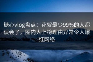 糖心vlog盘点：花絮最少99%的人都误会了，圈内人上榜理由异常令人爆红网络