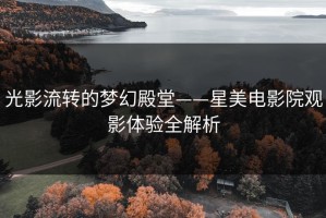 光影流转的梦幻殿堂——星美电影院观影体验全解析