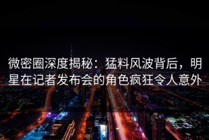 微密圈深度揭秘：猛料风波背后，明星在记者发布会的角色疯狂令人意外