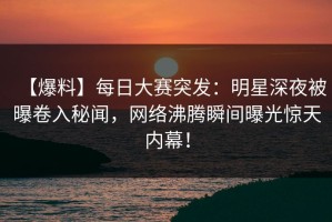 【爆料】每日大赛突发：明星深夜被曝卷入秘闻，网络沸腾瞬间曝光惊天内幕！