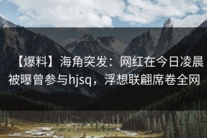 【爆料】海角突发：网红在今日凌晨被曝曾参与hjsq，浮想联翩席卷全网