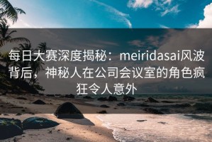 每日大赛深度揭秘：meiridasai风波背后，神秘人在公司会议室的角色疯狂令人意外
