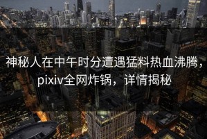 神秘人在中午时分遭遇猛料热血沸腾，pixiv全网炸锅，详情揭秘