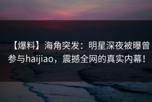 【爆料】海角突发：明星深夜被曝曾参与haijiao，震撼全网的真实内幕！