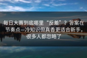 每日大赛到底哪里“反差”？答案在节奏点—冷知识但真香更适合新手，很多人都忽略了