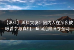 【爆料】黑料突发：圈内人在深夜被曝曾参与真相，瞬间沦陷席卷全网