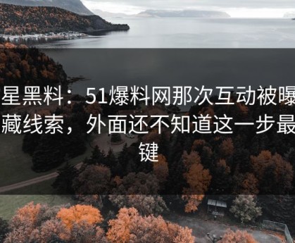 明星黑料：51爆料网那次互动被曝出隐藏线索，外面还不知道这一步最关键