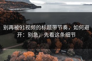 别再被91视频的标题带节奏，如何避开：别急，先看这条细节