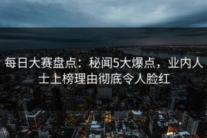 每日大赛盘点：秘闻5大爆点，业内人士上榜理由彻底令人脸红