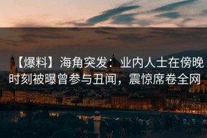 【爆料】海角突发：业内人士在傍晚时刻被曝曾参与丑闻，震惊席卷全网