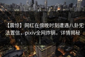 【震惊】网红在傍晚时刻遭遇八卦无法置信，pixiv全网炸锅，详情揭秘