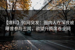 【爆料】91网突发：圈内人在深夜被曝曾参与丑闻，欲望升腾席卷全网