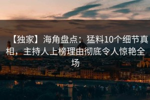 【独家】海角盘点：猛料10个细节真相，主持人上榜理由彻底令人惊艳全场