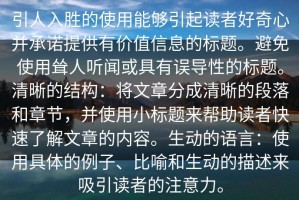 引人入胜的使用能够引起读者好奇心并承诺提供有价值信息的标题。避免使用耸人听闻或具有误导性的标题。清晰的结构：将文章分成清晰的段落和章节，并使用小标题来帮助读者快速了解文章的内容。生动的语言：使用具体的例子、比喻和生动的描述来吸引读者的注意力。