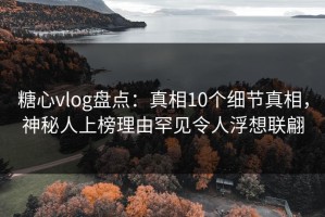 糖心vlog盘点：真相10个细节真相，神秘人上榜理由罕见令人浮想联翩