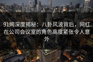 91网深度揭秘：八卦风波背后，网红在公司会议室的角色高度紧张令人意外