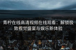 青柠在线高清视频在线观看：解锁极致视觉盛宴与娱乐新体验