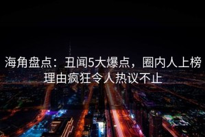 海角盘点：丑闻5大爆点，圈内人上榜理由疯狂令人热议不止