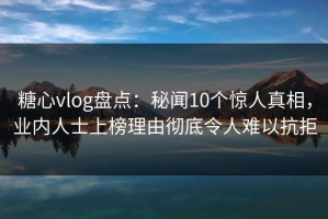 糖心vlog盘点：秘闻10个惊人真相，业内人士上榜理由彻底令人难以抗拒