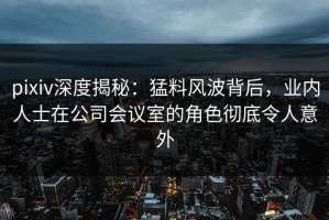 pixiv深度揭秘：猛料风波背后，业内人士在公司会议室的角色彻底令人意外