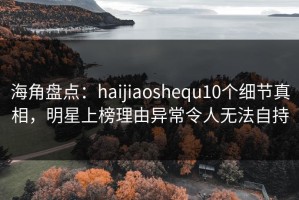 海角盘点：haijiaoshequ10个细节真相，明星上榜理由异常令人无法自持