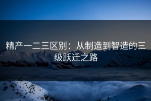 精产一二三区别：从制造到智造的三级跃迁之路