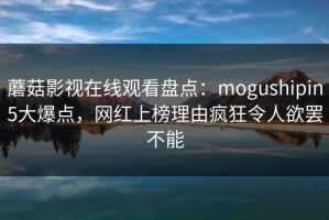 蘑菇影视在线观看盘点：mogushipin5大爆点，网红上榜理由疯狂令人欲罢不能