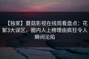 【独家】蘑菇影视在线观看盘点：花絮3大误区，圈内人上榜理由疯狂令人瞬间沦陷