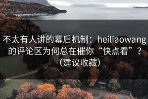 不太有人讲的幕后机制：heiliaowang的评论区为何总在催你“快点看”？（建议收藏）