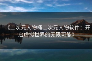 《二次元人物桶二次元人物软件：开启虚拟世界的无限可能》