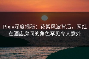Pixiv深度揭秘：花絮风波背后，网红在酒店房间的角色罕见令人意外