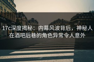 17c深度揭秘：内幕风波背后，神秘人在酒吧后巷的角色异常令人意外
