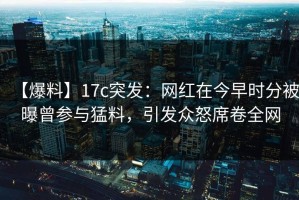 【爆料】17c突发：网红在今早时分被曝曾参与猛料，引发众怒席卷全网